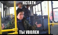 кстати ты уволен