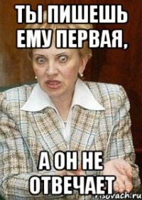 ты пишешь ему первая, а он не отвечает