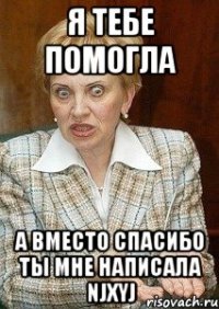 я тебе помогла а вместо спасибо ты мне написала njxyj