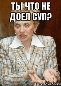 ты что не доел суп? 