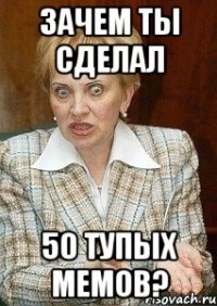 зачем ты сделал 50 тупых мемов?