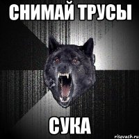 снимай трусы сука