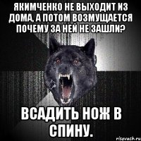 якимченко не выходит из дома, а потом возмущается почему за ней не зашли? всадить нож в спину.