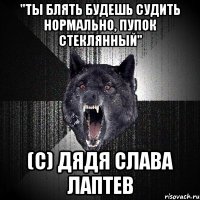 "ты блять будешь судить нормально, пупок стеклянный" (с) дядя слава лаптев