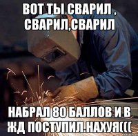 вот ты сварил , сварил,сварил набрал 80 баллов и в жд поступил.нахуя(((
