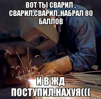 вот ты сварил , сварил,сварил..набрал 80 баллов и в жд поступил.нахуя(((