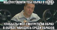 мы поставили тебе образ в образ чтобы ты мог смотреть на образ в образе, находясь среди образов