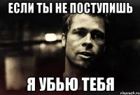 если ты не поступишь я убью тебя