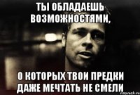 ты обладаешь возможностями, о которых твои предки даже мечтать не смели