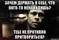 зачем держать в себе, что кого-то ненавидишь? тебе не противно притворяться?