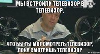 мы встроили телевизор в телевизор, что бы ты мог смотреть телевизор, пока смотришь телевизор
