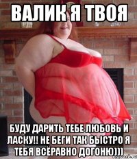 валик я твоя буду дарить тебе любовь и ласку!! не беги так быстро я тебя всёравно догоню)))