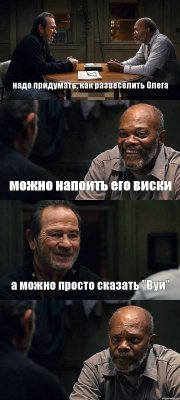 надо придумать, как развеселить Олега можно напоить его виски а можно просто сказать "Вуи" 