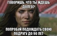 говоришь, что ты ждешь долго? попробуй подождать свою подругу до 90 лет