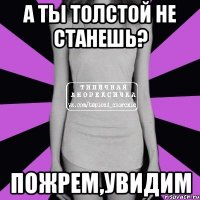 а ты толстой не станешь? пожрем,увидим