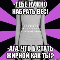 -тебе нужно набрать вес! -ага, что б стать жирной как ты?