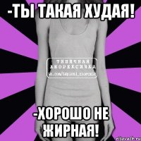 -ты такая худая! -хорошо не жирная!