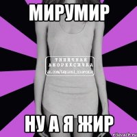 мирумир ну а я жир