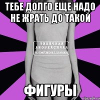 тебе долго еще надо не жрать до такой фигуры