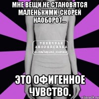 мне вещи не становятся маленькими. скорей наоборот... это офигенное чувство.