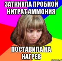 заткнула пробкой нитрат аммония поставила на нагрев