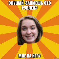 слушай, займешь сто рублей? мне на игру