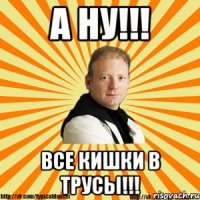 а ну!!! все кишки в трусы!!!