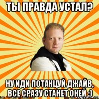 ты правда устал? ну иди потанцуй джайв, все сразу станет окей ;)