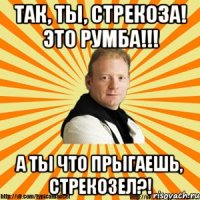 так, ты, стрекоза! это румба!!! а ты что прыгаешь, стрекозел?!