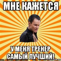 мне кажется у меня тренер самый лучший!