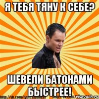 я тебя тяну к себе? шевели батонами быстрее!