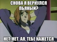 снова я вернулся пьяный? нет, нет, ая, тебе кажется