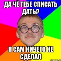 да чё тебе списать дать? я сам ничего не сделал