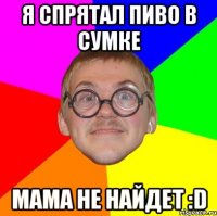 я спрятал пиво в сумке мама не найдет :d