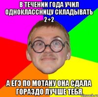 в течении года учил одноклассницу складывать 2+2 а егэ по мотану она сдала гораздо лучше тебя