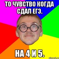 то чувство когда сдал егэ. на 4 и 5.