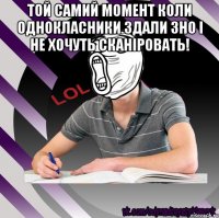 той самий момент коли однокласники здали зно і не хочуть сканіровать! 
