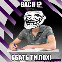 вася !? єбать ти лох!