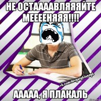не остаааавляяяйте мееееняяя!!! ааааа, я плакаль