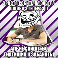 христя робить на завтра шпори з географії але не спише , бо гнатишин її забанитьї