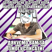 це прекрасне відчуття коли на дпа вчителька вийшла з кабінету) дякуємо вам за змогу списати)