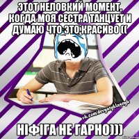 этот неловкий момент, когда моя сестра танцует и думаю что это красиво (( ніфіга не гарно)))