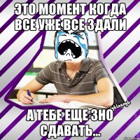 это момент когда все уже все здали а тебе еще зно сдавать...