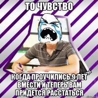 то чувство когда проучились 9 лет вмести и теперь вам придется расстаться