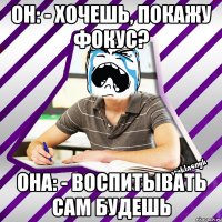 он: - хочешь, покажу фокус? она: - воспитывать сам будешь