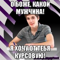 о боже, какой мужчина! я хочу от тебя курсовую!