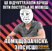 це відчуття,коли хочеш піти постять а не можеш. тому що зачіску зіпсуєш)