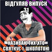 відгуляв випуск 31 називаю тих ,хто святкує 1, школотою