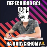 переспівав всі пісні на випускному