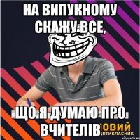 на випукному скажу все, що я думаю про вчителів